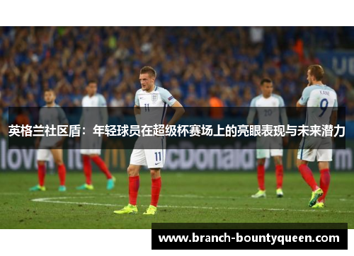 英格兰社区盾:年轻球员在超级杯赛场上的亮眼表现与未来潜力 英格兰社区盾:年轻球员在超级杯赛场上的亮眼表现与未来潜力