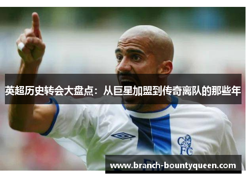 英超历史转会大盘点:从巨星加盟到传奇离队的那些年 英超历史转会大盘点:从巨星加盟到传奇离队的那些年