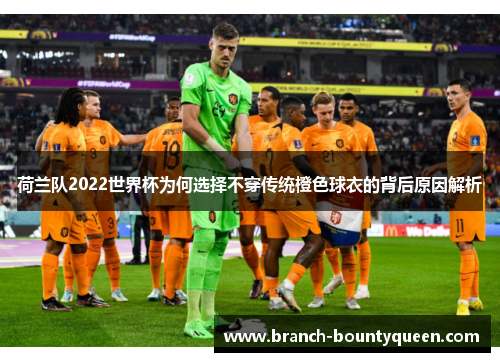 荷兰队2022世界杯为何选择不穿传统橙色球衣的背后原因解析