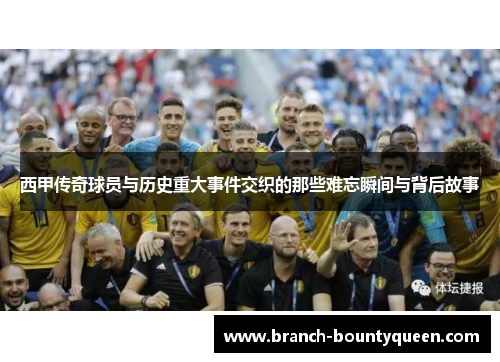 西甲传奇球员与历史重大事件交织的那些难忘瞬间与背后故事