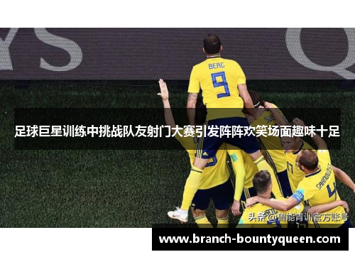 足球巨星训练中挑战队友射门大赛引发阵阵欢笑场面趣味十足