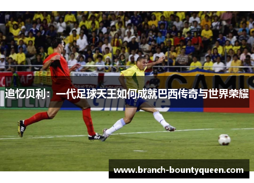 追忆贝利:一代足球天王如何成就巴西传奇与世界荣耀 追忆贝利:一代足球天王如何成就巴西传奇与世界荣耀