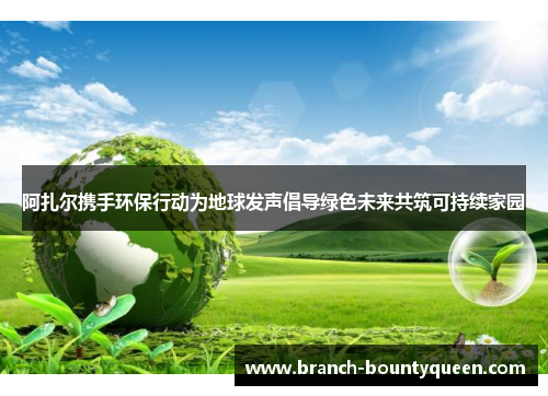 阿扎尔携手环保行动为地球发声倡导绿色未来共筑可持续家园 阿扎尔携手环保行动为地球发声倡导绿色未来共筑可持续家园