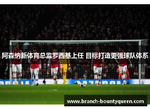 阿森纳新体育总监罗西基上任 目标打造更强球队体系