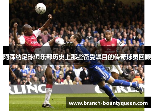 阿森纳足球俱乐部历史上那些备受瞩目的传奇球员回顾
