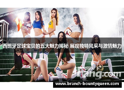 西班牙足球宝贝的五大魅力揭秘 展现独特风采与激情魅力