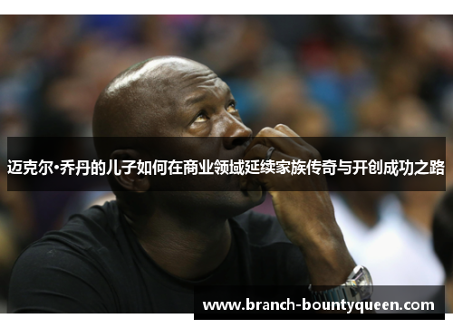 迈克尔·乔丹的儿子如何在商业领域延续家族传奇与开创成功之路
