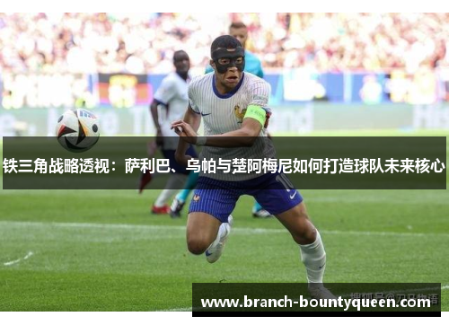 铁三角战略透视：萨利巴、乌帕与楚阿梅尼如何打造球队未来核心