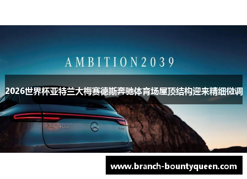 2026世界杯亚特兰大梅赛德斯奔驰体育场屋顶结构迎来精细微调