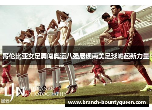 哥伦比亚女足勇闯奥运八强展现南美足球崛起新力量