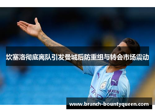坎塞洛彻底离队引发曼城后防重组与转会市场震动