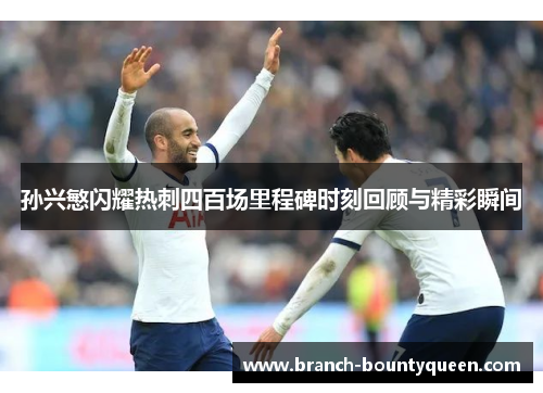 孙兴慜闪耀热刺四百场里程碑时刻回顾与精彩瞬间 孙兴慜闪耀热刺四百场里程碑时刻回顾与精彩瞬间