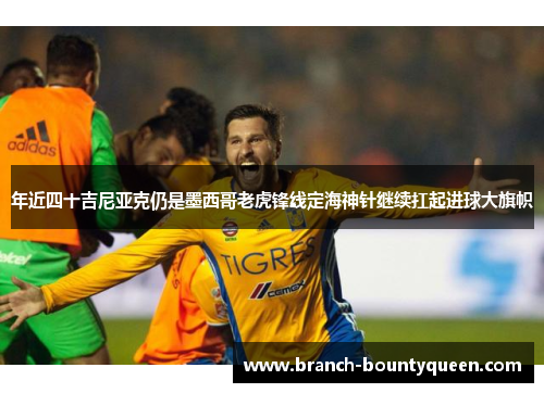 年近四十吉尼亚克仍是墨西哥老虎锋线定海神针继续扛起进球大旗帜