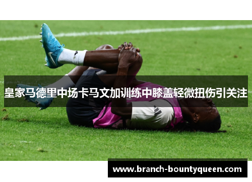 皇家马德里中场卡马文加训练中膝盖轻微扭伤引关注 皇家马德里中场卡马文加训练中膝盖轻微扭伤引关注