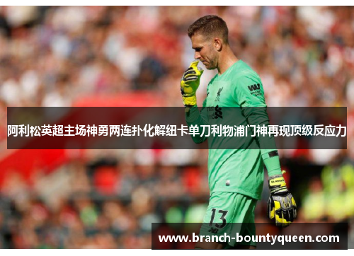 阿利松英超主场神勇两连扑化解纽卡单刀利物浦门神再现顶级反应力 阿利松英超主场神勇两连扑化解纽卡单刀利物浦门神再现顶级反应力