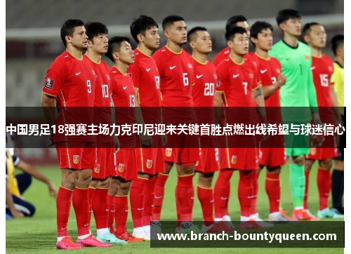 中国男足18强赛主场力克印尼迎来关键首胜点燃出线希望与球迷信心