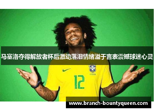 马塞洛夺得解放者杯后激动落泪情绪溢于言表震撼球迷心灵 马塞洛夺得解放者杯后激动落泪情绪溢于言表震撼球迷心灵