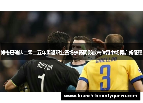 博格巴确认二零二五年重返职业赛场禁赛阴影散去传奇中场再启新征程