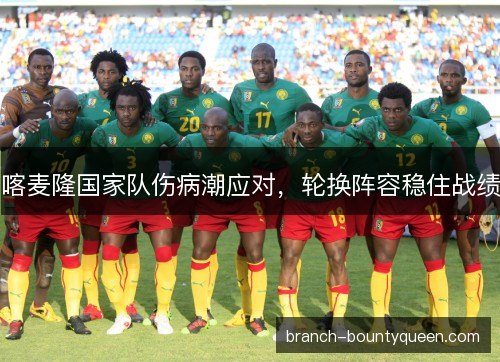喀麦隆国家队伤病潮应对,轮换阵容稳住战绩 喀麦隆国家队伤病潮应对,轮换阵容稳住战绩