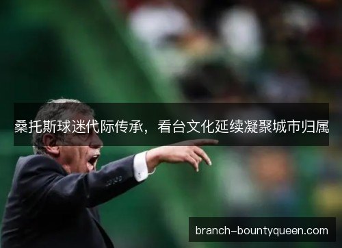 桑托斯球迷代际传承，看台文化延续凝聚城市归属