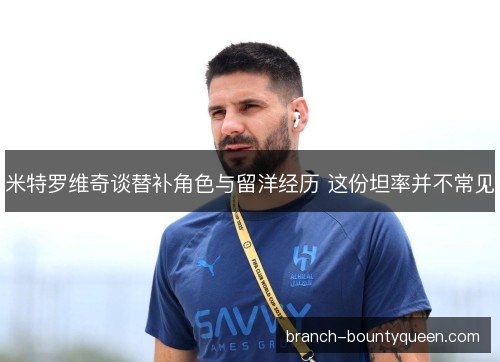 米特罗维奇谈替补角色与留洋经历 这份坦率并不常见